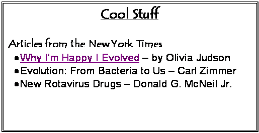 Text Box: Cool Stuff

Articles from the New York Times
	Why Im Happy I Evolved  by Olivia Judson
	Evolution: From Bacteria to Us  Carl Zimmer
	New Rotavirus Drugs  Donald G. McNeil Jr.

Notable Links
	Murray the bacterium tells his story  Highly-recommended tongue-in-cheek introduction to bacteria
	Where else can you find a plush, stuffed microbe?
	All the micro info you could wish for
	What is life?  promotes and explores a biological / scientific view of life

