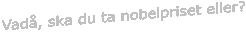 Vad�, ska du ta nobelpriset eller?