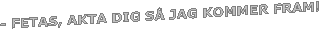 - FETAS, AKTA DIG S� JAG KOMMER FRAM!