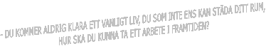 - DU KOMMER ALDRIG KLARA ETT VANLIGT LIV, DU SOM INTE ENS KAN ST�DA DITT RUM, 
HUR SKA DU KUNNA TA ETT ARBETE I FRAMTIDEN?