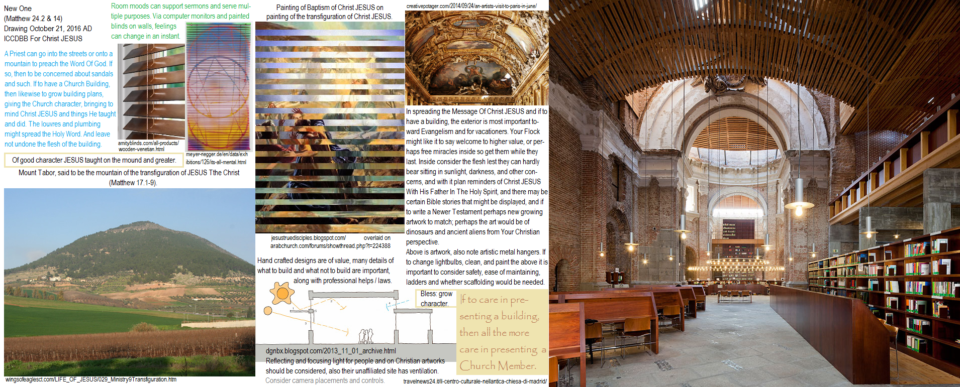 How to plan, design, construct, expand, build, and grow a Christian Church building; the Nature Of God already provides the Church complete with Word, Will, bread, blood, spirit, pulpit and altar (Exodus 20.25 with Mark 14.58) for the Chosen, choose Jesus Christ. How to make lighting, temperature, Holy meaningful substance, along with mood, and outward appearances inviting unto higher purpose, such as with Bible story themes and with pertinence to specific Church plans such as if toward Eucharist, feasts, tools sharing program, broadcasting, and so on. Computerized projections and monitors may greatly advance Your Church, while other approaches are available such as to hang blinds on a wall with a picture painted or attached when the blinds are turned down and another pic when the blinds are turned up to set the tones for types classes or sermons or feasts...or a Church can be patterned after the Christian Temple in Israel, or may employ great masterpieces, or with a room that causes people to think of Noah and the Ark built of Great Faith; and understanding these is very important in vessels too especially as there is now much discussion of long duration deep space flights with settlements hence leveraging value in computerized 3D arts. Laws, professional help, Evangelism help. Mount Tabor pic: transfiguration of Christ JESUS: Matthew 17, 24 ICCDBB For Christ JESUS.