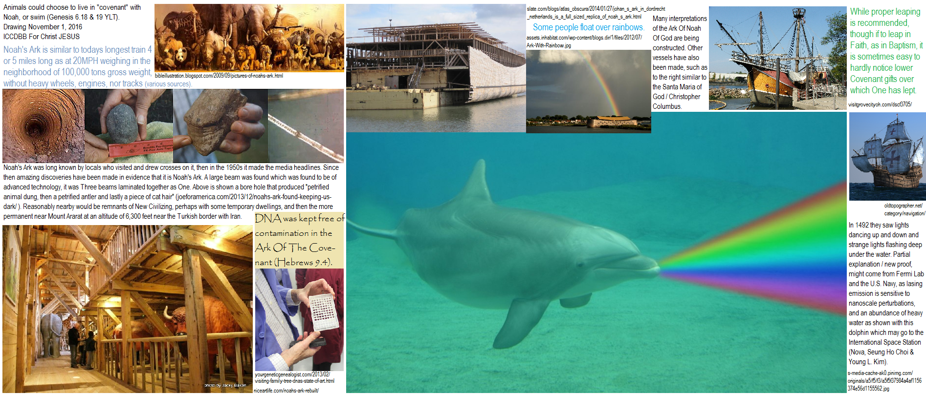 A rainbow full of rainbows: Prophetic Prophecies, hence a Prophecy of all the eternal Prophecies vested in Christ JESUS in His New Logic, the Logic Of The Heart so to speak, though actually the Logic Of The Pure Heart, His Holy Pure Heart, via the New Immaculately Conceived Heavenly Heart of innocent JESUS Christ: hence the heart flesh as clay dug, molded unto the image of the Father and formed into the likeness of Heaven, as likewise being bound on Earth via RNA and DNA modifying to produce even more excellent humans more fitting for One Heavenly Work. Pics, illustrations, and Drawing range from DNA sample tray symbolism to gathering and herding of animals, to more recent Christopher Columbus of the Santa Maria (Nina, Pinta) in pertinence, and replicas, copies, and reproductions of the Ark Of Noah and how it is tied into and with the Ark Of The Covenant Of God, and including futuristic technologies of rainbows, dolphins, lasers, and alien spacecraft: 1942, Fermi Laboratories, US Navy, DOD, DHS, dolphins in outer space, International Space Station, new gas laser technologies applicable to UFOs and USOs with underwater disc with strange lights flashing and Columbus dancing lights in the sky. Lasing emission is sensitive to nanoscale purbutations affects and effects due to heavy water. Nova Science Media, Sueng Ho Choi & Young L. Kim authors. Borehole, ancient petrified animal dung, antler, cat hair, and life giving bitrification for plants as part of the nitrogen cycle (see previous ICCDBB Sermons) often confused by many as if vitrification which causes impermeability to water as of glass making. During bitrification, bacteria in the soil converts nitrogen gas to nitrites and nitrates that plants can use as a source of oxygen and nitrogen. Noah's Ark is said to have such easily made resin laminated wood which was associated with sealing boat hulls, though many have called it a new technology at the time. Such boat sealing is nearly automatic with some trees and depending on seasons for sap flow. 100,000 tons 20 MPH, x 40 days = 19,200 maximum miles, in other words easily the Noah Family was very possibly the first flesh person per se to have circumnavigated the Earth; equal to a train 4 or 5 miles long yet with tail winds of storms of God. Genesis 6, 18, 19. ICCDBB For Christ JESUS.