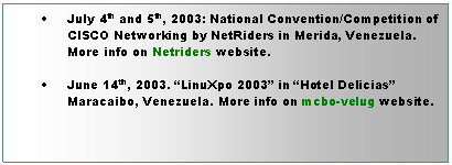 Cuadro de texto: 	July 4th and 5th, 2003: National Convention/Competition of CISCO Networking by NetRiders in Merida, Venezuela. More info on Netriders website.

	June 14th, 2003. LinuXpo 2003 in Hotel Delicias Maracaibo, Venezuela. More info on mcbo-velug website.
