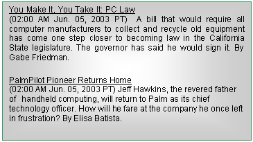 Cuadro de texto: You Make It, You Take It: PC Law                                                (02:00 AM Jun. 05, 2003 PT)  A bill that would require all computer manufacturers to collect and recycle old equipment has come one step closer to becoming law in the California State legislature. The governor has said he would sign it. By Gabe Friedman.
PalmPilot Pioneer Returns Home                                              (02:00 AM Jun. 05, 2003 PT) Jeff Hawkins, the revered father of handheld computing, will return to Palm as its chief technology officer. How will he fare at the company he once left in frustration? By Elisa Batista.


