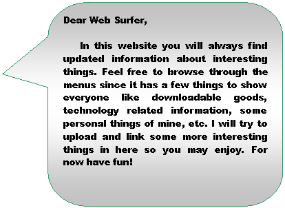 Llamada rectangular redondeada: Dear Web Surfer,

In this website you will always find updated information about interesting things. Feel free to browse through the menus since it has a few things to show everyone like downloadable goods, technology related information, some personal things of mine, etc. I will try to upload and link some more interesting things in here so you may enjoy. For now have fun!
                                                       
                                                            Eloy

