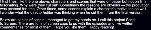 I find lines, like the one above, characters and scenes that were on paper but not on film 
fascinating. Why were they cut out? Sometimes the reasons are obvious  the production 
was pressed for time. Other times, some scenes explain a character's motivation so well 
I wonder what the director/editor was thinking when he cut them from the final version.

Below are copies of scripts I managed to get my hands on. I call this project Script 
to Screen. There are tons of screen caps to go with the episodes and I've written 
commentaries for most of them. 'Hope you like them. Happy reading!