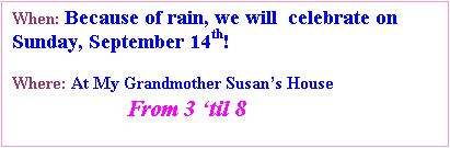 Text Box: When: Because of rain, we will  celebrate on Sunday, September 14th!

Where: At My Grandmother Susans House
                     From 3 til 8  
