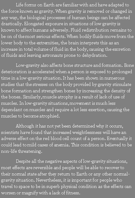 Text Box: 	Life forms on Earth are familiar with and have adapted to the force known as gravity. When gravity is removed or changed in any way, the biological processes of human beings can be affected drastically. Elongated exposure in situations of low gravity is known to affect humans adversely. Fluid redistribution remains to be on of the most serious effects. When bodily fluids move from the lower body to the extremities, the brain interprets this as an increase in total volume of fluid in the body, causing the excretion of fluids and leaving astronauts prone to dehydration.	Low-gravity also affects bone structure and formation. Bone deterioration is accelerated when a person is exposed to prolonged time in a low-gravity situation. It has been shown in numerous studies that the stresses on the body provided by gravity stimulate bone formation and strengthen bones by increasing the density of the bones. Similarly, muscle atrophy is a result of lack of use of muscles. In low-gravity situations, movement is much less dependant on muscles and require a lot less exertion, causing the muscles to become atrophied.	Although it has not yet been determined why it occurs, scientists have found that increased weightlessness will have an adverse effect on the red blood cell count of a person. Eventually it could lead to mild cases of anemia. This condition is believed to be non-life threatening.	Despite all the negative aspects of low-gravity situations, most effects are reversible and people will be able to recover to their normal state after they return to Earth or any other normal-gravity situation. Nevertheless, it is important for people who travel to space to be in superb physical condition as the effects can worsen or magnify with a lack of fitness.
