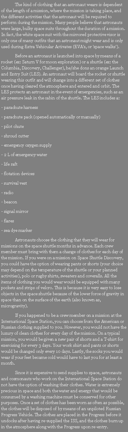 Text Box: 	The kind of clothing that an astronaut wears is dependent of the length of a mission, where the mission is taking place, and the different activities that the astronaut will be required to perform during the mission. Many people believe that astronauts were large, bulky space suits throughout the duration of a mission. In fact, the white space suit with the mirrored protective visor is only one of many outfits that an astronaut might wear and is only used during Extra Vehicular Activates (EVA's, or 'space walks').	Before an astronaut is launched into space by means of a rocket (ex: Saturn V for moon exploration) or a shuttle (ex: the Columbia, Discovery, Challenger), he/she dons an orange Launch and Entry Suit (LES). An astronaut will board the rocket or shuttle wearing this outfit and will change into a different set of clothes once having cleared the atmosphere and entered and orbit. The LES protects an astronaut in the event of emergencies, such as an air pressure leak in the cabin of the shuttle. The LES includes a:- parachute harness- parachute pack (opened automatically or manually)- pilot chute- shroud cutter- emergency oxygen supply- 2 L of emergency water- life raft- flotation devices- survival vest- radio- beacon- signal mirror- flares- sea dye marker	Astronauts choose the clothing that they will wear for missions on the space shuttle months in advance. Each crew member must bring with them a change of clothes for each day of the mission. If you were on a mission on Space Shuttle Discovery, you could have the option of wearing pants or shorts (your choice may depend on the temperature of the shuttle or your planned activities), polo or rugby shirts, sweaters and coveralls. All the items of clothing you would wear would be equipped with many pockets and strips of velcro. This is because it is very easy to lose objects in the space shuttle because of the lower force of gravity in space than on the surface of the earth (also known as, microgravity).	If you happened to be a crew member on a mission at the International Space Station, you can choose from the American or Russian clothing supplied to you. However, you would not have the luxury of clean clothes for every day of the mission. On a typical mission, you would be given a new pair of shorts and a T-shirt for exercising for every 3 days. Your work shirt and pants or shorts would be changed only every 10 days. Lastly, the socks you would wear if your feet became cold would have to last you for at least a month.	Since it is expensive to send supplies to space, astronauts and cosmonauts who work on the International Space Station do not have the option of washing their clothes. Water is extremely precious in space and both the water and energy that would be consumed by a washing machine must be conserved for other purposes. Once a set of clothes has been worn as often as possible, the clothes will be disposed of by means of an unpiloted Russian Progress Vehicle. The clothes are placed in the Progress before it undocks after having re-supplied the ISS, and the clothes burn up in the atmosphere along with the Progress upon re-entry. 