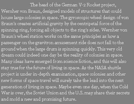 Text Box: 		The head of the German V-2 Rocket project, Wernher von Braun, designed models of structures that could house large colonies in space. The gyroscopic wheel design of von Braun's creates artificial gravity by the centripetal force of the spinning ring, forcing all objects to the ring's sides. Wernher von Braun's wheel station works on the same principles as how a passenger on the gravitron amusement ride does not fall to the ground when the large drum is spinning quickly. This very old dream could indeed one day be the reality of colonies in space. Many ideas have emerged from science fiction, and this will also stay true for the future of living in space. As the NASA shuttle project is under in-depth examination, space colonies and other new forms of space travel will surely take the lead into the next generation of living in space. Maybe even one day, when the Cold War is over, the Soviet Union and the U.S. may share their secrets and mold a new and promising future.