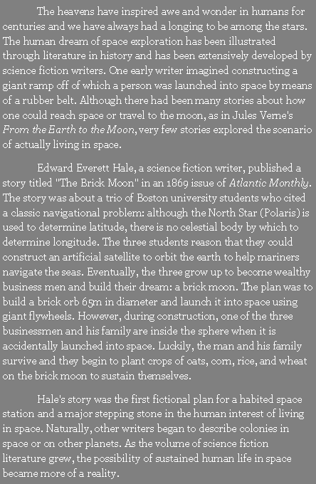 Text Box: 	The heavens have inspired awe and wonder in humans for centuries and we have always had a longing to be among the stars. The human dream of space exploration has been illustrated through literature in history and has been extensively developed by science fiction writers. One early writer imagined constructing a giant ramp off of which a person was launched into space by means of a rubber belt. Although there had been many stories about how one could reach space or travel to the moon, as in Jules Verne's From the Earth to the Moon, very few stories explored the scenario of actually living in space.	Edward Everett Hale, a science fiction writer, published a story titled "The Brick Moon" in an 1869 issue of Atlantic Monthly. The story was about a trio of Boston university students who cited a classic navigational problem: although the North Star (Polaris) is used to determine latitude, there is no celestial body by which to determine longitude. The three students reason that they could construct an artificial satellite to orbit the earth to help mariners navigate the seas. Eventually, the three grow up to become wealthy business men and build their dream: a brick moon. The plan was to build a brick orb 65m in diameter and launch it into space using giant flywheels. However, during construction, one of the three businessmen and his family are inside the sphere when it is accidentally launched into space. Luckily, the man and his family survive and they begin to plant crops of oats, corn, rice, and wheat on the brick moon to sustain themselves.	Hale's story was the first fictional plan for a habited space station and a major stepping stone in the human interest of living in space. Naturally, other writers began to describe colonies in space or on other planets. As the volume of science fiction literature grew, the possibility of sustained human life in space became more of a reality.