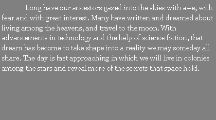 Text Box: 	Long have our ancestors gazed into the skies with awe, with fear and with great interest. Many have written and dreamed about living among the heavens, and travel to the moon. With advancements in technology and the help of science fiction, that dream has become to take shape into a reality we may someday all share. The day is fast approaching in which we will live in colonies among the stars and reveal more of the secrets that space hold.
