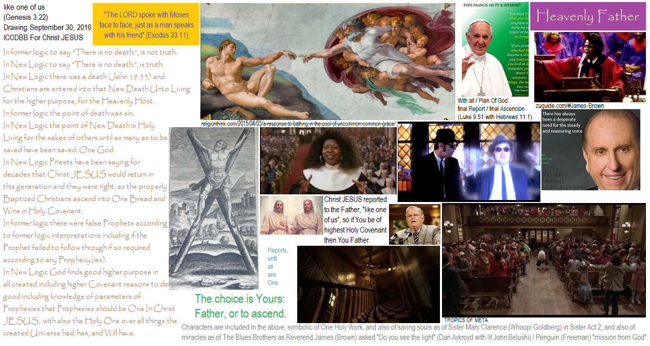 How to become the Father, Son, and Holy Ghost: The Heavenly Father as One. The Michelangelo, Raphael art. Sistine Chapel ceiling Vatican. The Holy painting of God reaching to touch the finger of man. Catholic Pope Francis. LDS Mormon Leader Thomas S. Monson. Blues Brothers movie cast Priest Preacher James Brown, Jake John Belushi, Elwood Dan Aykroyd. Sister Act 2 Mary Clarence Whoopi Goldberg. Television Pastor John Hagee. The key to fame and fortune and greater success: giving most joyfully, living in Christ JESUS. Genesis 3, Luke 21, 2 Corinthians 12.16, Ecclesiastes 2.14