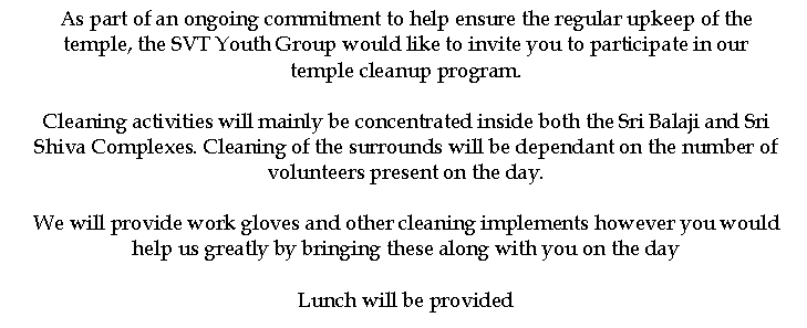 Text Box: As part of an ongoing commitment to help ensure the regular upkeep of the temple, the SVT Youth Group would like to invite you to participate in our temple cleanup program.

Cleaning activities will mainly be concentrated inside both the Sri Balaji and Sri Shiva Complexes. Cleaning of the surrounds will be dependant on the number of volunteers present on the day.

We will provide work gloves and other cleaning implements however you would help us greatly by bringing these along with you on the day

Lunch will be provided

