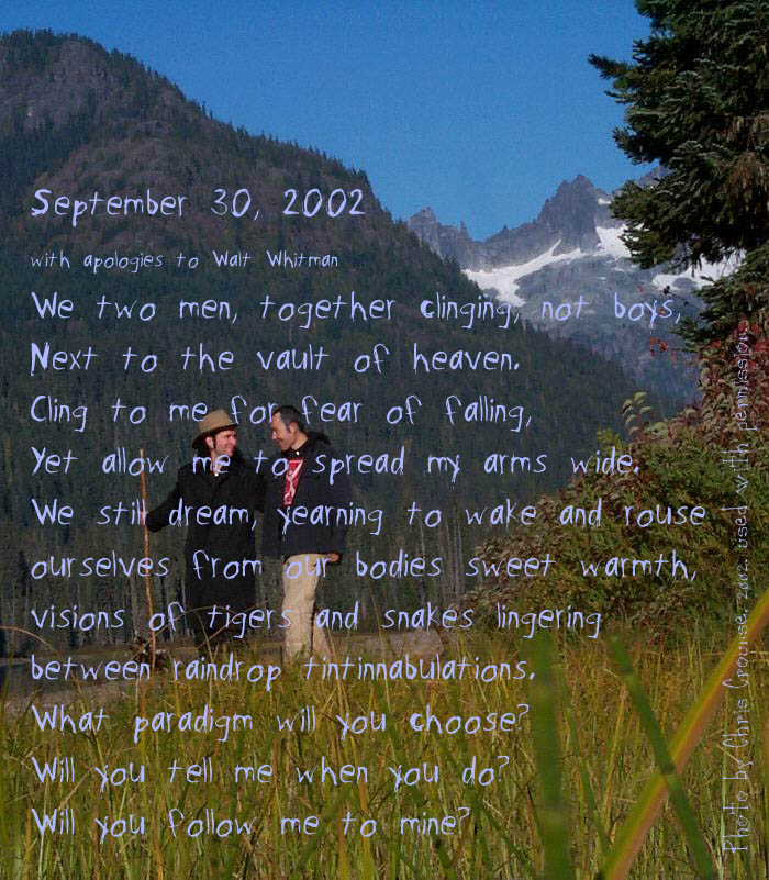 September 30, 2002
		We two men, together clinging, not boys,
Next to the vault of heaven.
Cling to me for fear of falling,
Yet allow me to spread my arms wide.
We still dream, yearning to wake and rouse
ourselves from our bodies sweet warmth,
visions of tigers and snakes lingering between raindrop tintinnabulations.
What paradigm will you choose? Will you tell me when you do?
Will you follow me to mine?