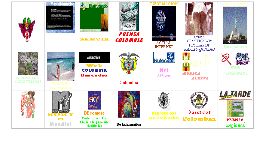 Cuadro de texto:        Msica 	 NOTICIAS NACIONALES	 SERVIX	 PRENSACOLOMBIA	INFORMACION ACTUAL INTERNET	 AVISOS CLASIFICADOS Y BOLSAS DE EMPLEO QUINDIO	Mas de 1000 Buscadores
 UNIVERSIDADESCOLOMBIANAS	 TURISMO  COLOMBIA	 WebColombiaBuscador	 PRESIDENCIAColombia	 NetAddress	 MUSICA  ACTIVA	     WEBPERSONALLanza la Tuya
 Video Chats	 MUSIC Y TVMundial	 DE remateVende lo que sobreAdquiera lo qnecesiteClasificados	 NoticiasDe Informtica	 PeridicosColombianos	 BuscadorColombia	  PRENSARegional

