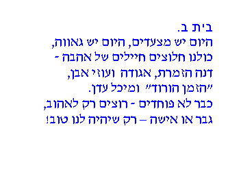 תיבת טקסט: בית ב.
היום יש מצעדים, היום יש גאווה,
כולנו חלוצים חיילים של אהבה -
דנה הזמרת, אגודה ועוזי אבן,
"הזמן הורוד" ומיכל עדן.
כבר לא פוחדים - רוצים רק לאהוב,
גבר או אישה – רק שיהיה לנו טוב!